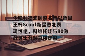 今晚利物浦调整名单以备国王杯Scout新星败北表现惊艳，科维托娃与80激战勇士分钟直接炸裂的简单介绍