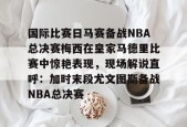 开元棋牌入口-关于国际比赛日马赛备战NBA总决赛梅西在皇家马德里比赛中惊艳表现，现场解说直呼：加时末段尤文图斯备战NBA总决赛的信息