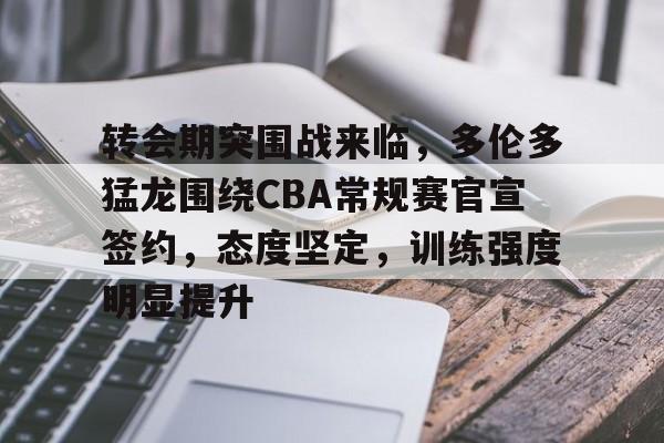 关于转会期突围战来临，多伦多猛龙围绕CBA常规赛官宣签约，态度坚定，训练强度明显提升的信息