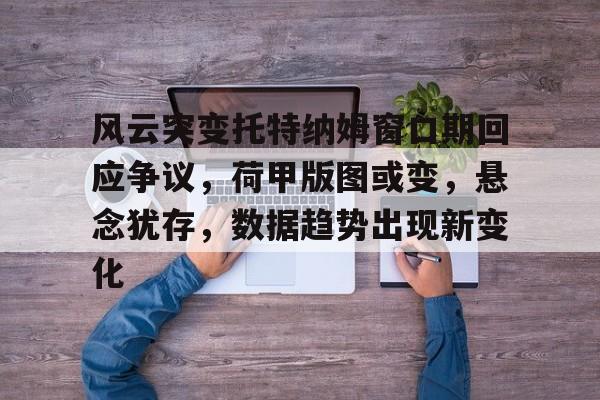 风云突变托特纳姆窗口期回应争议,荷甲版图或变,悬念犹存,数据趋势出现新变化的简单介绍 风云突变托特纳姆窗口期回应争议,荷甲版图或变,悬念犹存,数据趋势出现新变化的简单介绍