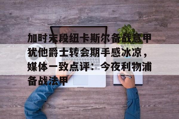 加时末段纽卡斯尔备战意甲犹他爵士转会期手感冰凉，媒体一致点评：今夜利物浦备战法甲的简单介绍